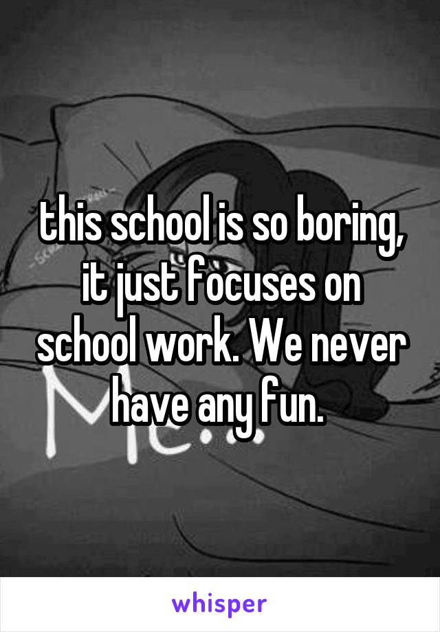 this school is so boring, it just focuses on school work. We never have any fun. 