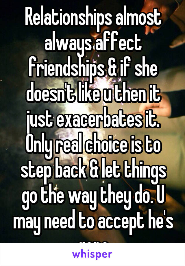 Relationships almost always affect friendships & if she doesn't like u then it just exacerbates it.
Only real choice is to step back & let things go the way they do. U may need to accept he's gone