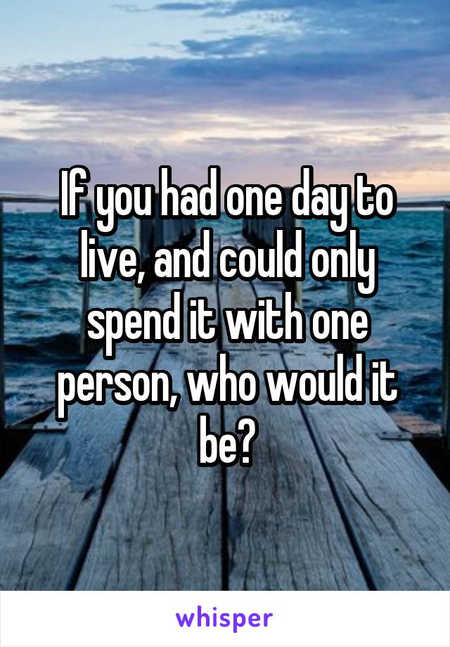 If you had one day to live, and could only spend it with one person, who would it be?