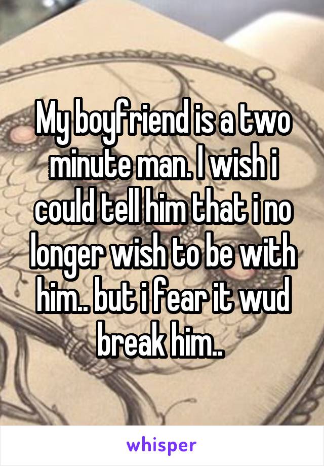 My boyfriend is a two minute man. I wish i could tell him that i no longer wish to be with him.. but i fear it wud break him.. 