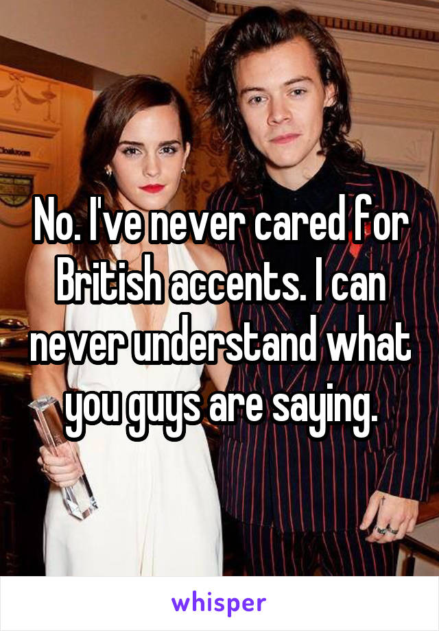 No. I've never cared for British accents. I can never understand what you guys are saying.