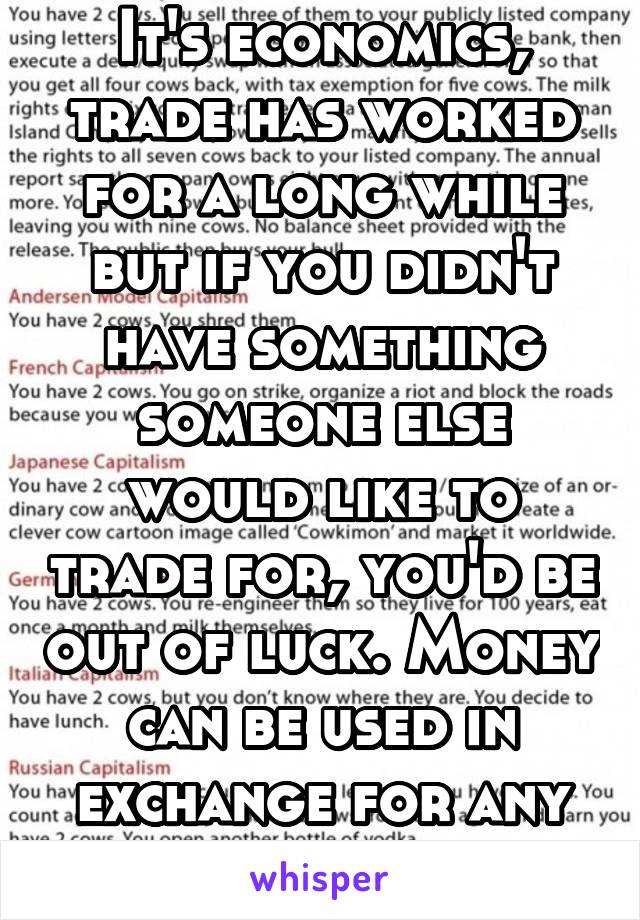 It's economics, trade has worked for a long while but if you didn't have something someone else would like to trade for, you'd be out of luck. Money can be used in exchange for any product.