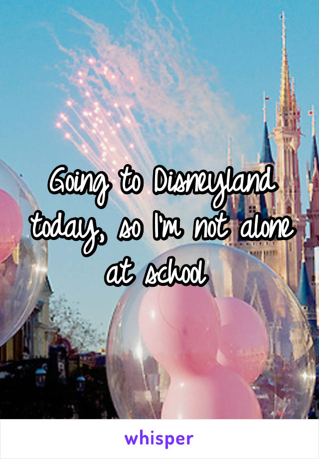 Going to Disneyland today, so I'm not alone at school 