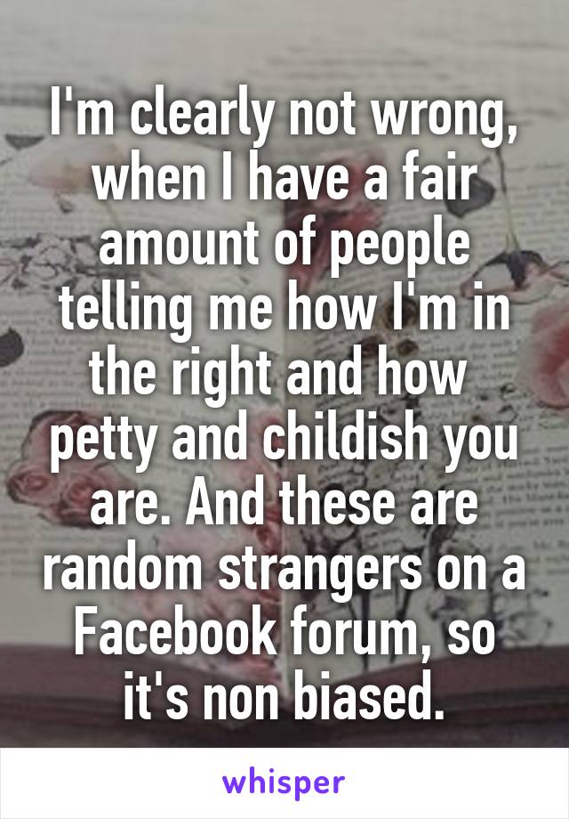 I'm clearly not wrong, when I have a fair amount of people telling me how I'm in the right and how  petty and childish you are. And these are random strangers on a Facebook forum, so it's non biased.