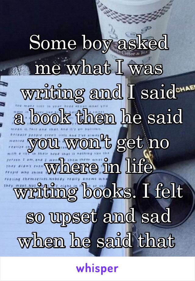 Some boy asked me what I was writing and I said a book then he said you won't get no where in life writing books. I felt so upset and sad when he said that 