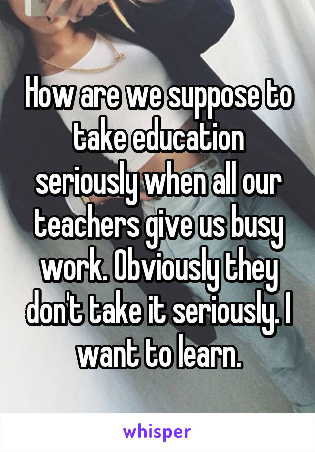 How are we suppose to take education seriously when all our teachers give us busy work. Obviously they don't take it seriously. I want to learn.