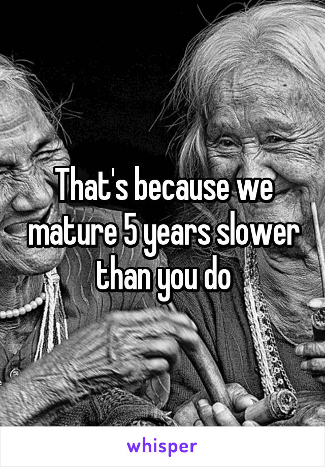 That's because we mature 5 years slower than you do