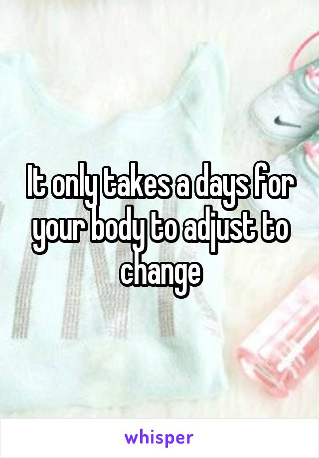 It only takes a days for your body to adjust to change