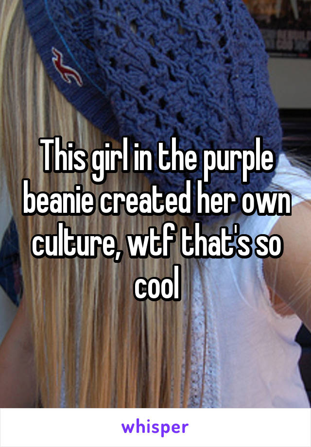 This girl in the purple beanie created her own culture, wtf that's so cool