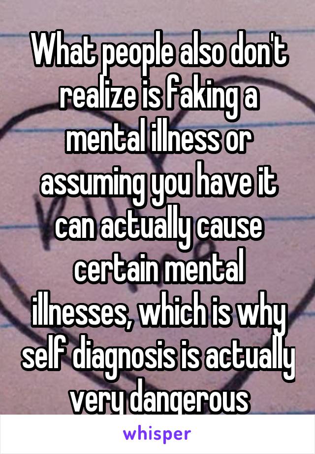 What people also don't realize is faking a mental illness or assuming you have it can actually cause certain mental illnesses, which is why self diagnosis is actually very dangerous