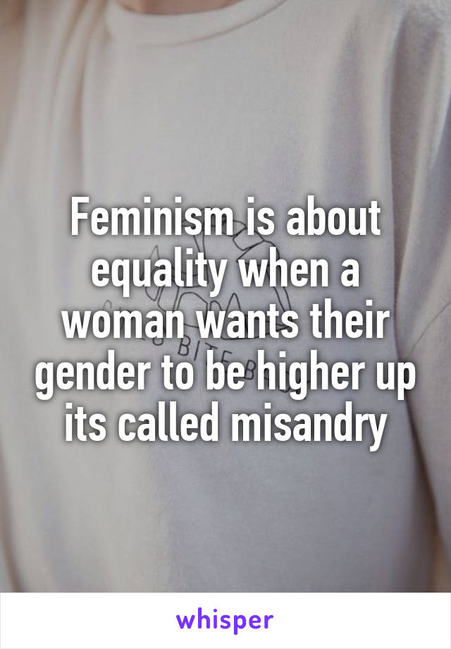 Feminism is about equality when a woman wants their gender to be higher up its called misandry