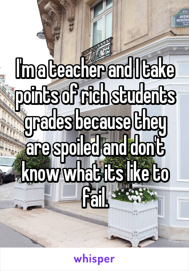 I'm a teacher and I take points of rich students grades because they are spoiled and don't know what its like to fail.