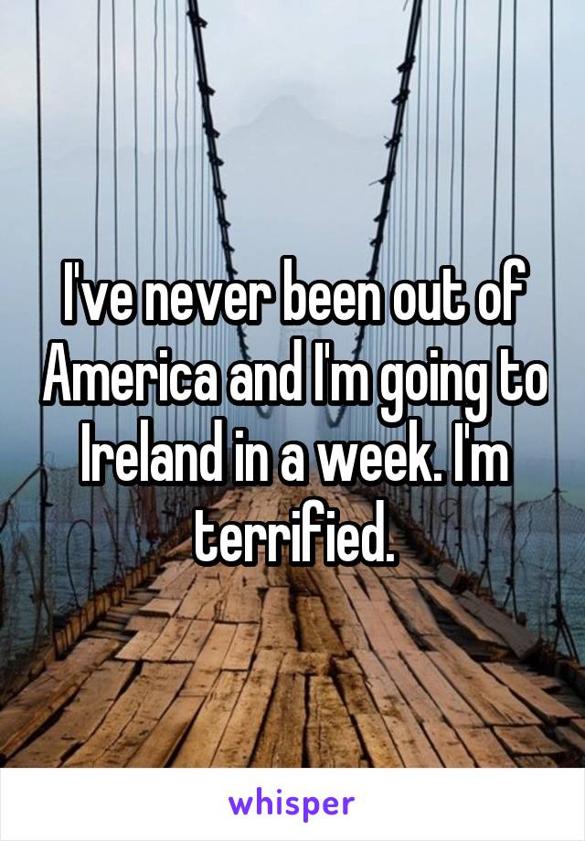 I've never been out of America and I'm going to Ireland in a week. I'm terrified.