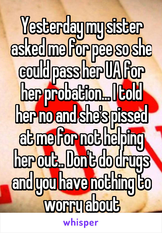 Yesterday my sister asked me for pee so she could pass her UA for her probation... I told her no and she's pissed at me for not helping her out.. Don't do drugs and you have nothing to worry about