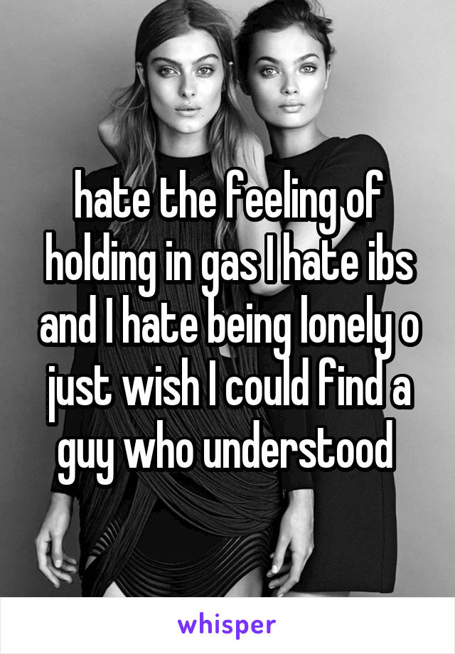 hate the feeling of holding in gas I hate ibs and I hate being lonely o just wish I could find a guy who understood 