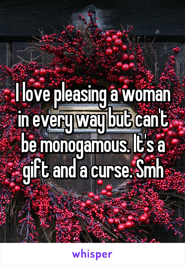 I love pleasing a woman in every way but can't be monogamous. It's a gift and a curse. Smh