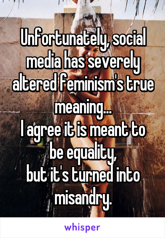 Unfortunately, social media has severely altered feminism's true meaning...
I agree it is meant to be equality,
but it's turned into misandry.