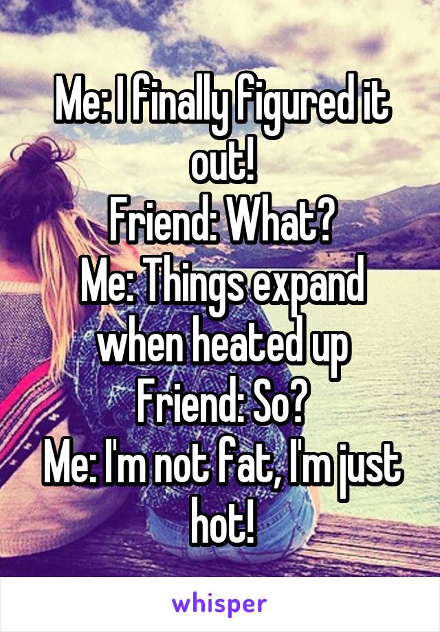 Me: I finally figured it out!
Friend: What?
Me: Things expand when heated up
Friend: So?
Me: I'm not fat, I'm just hot!