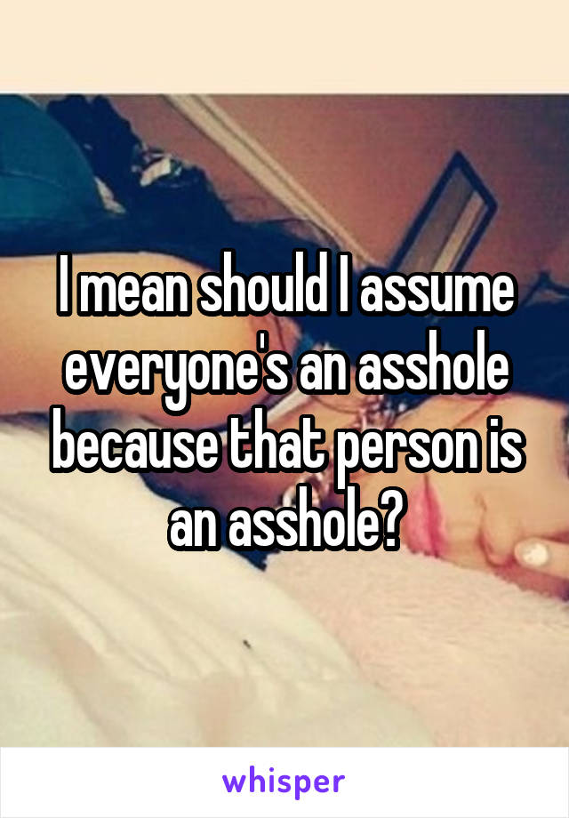 I mean should I assume everyone's an asshole because that person is an asshole?