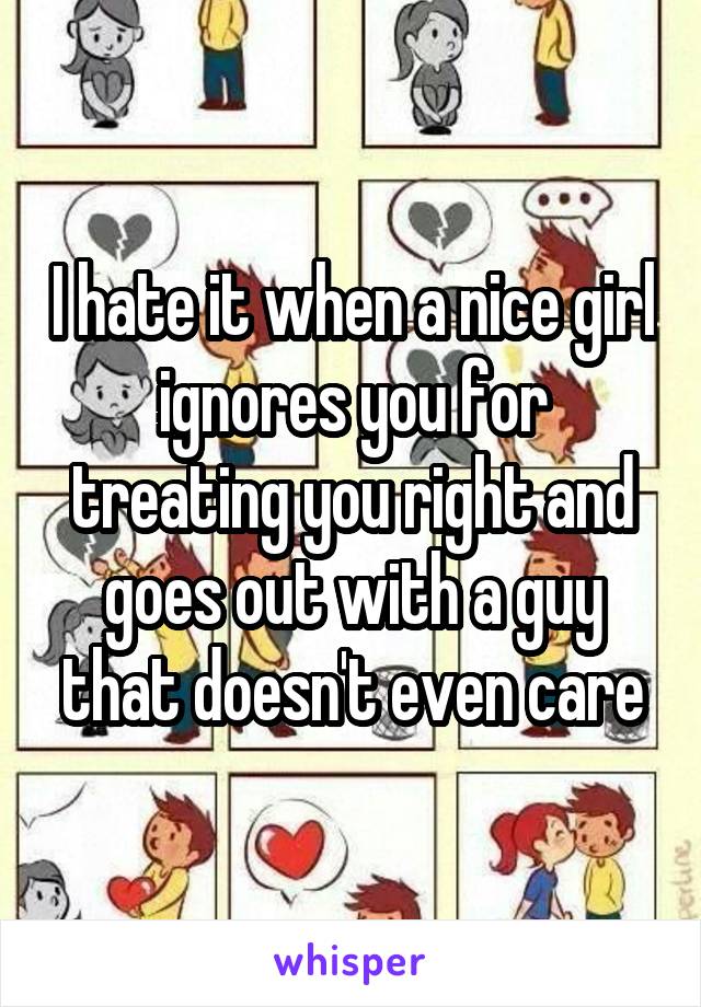 I hate it when a nice girl ignores you for treating you right and goes out with a guy that doesn't even care