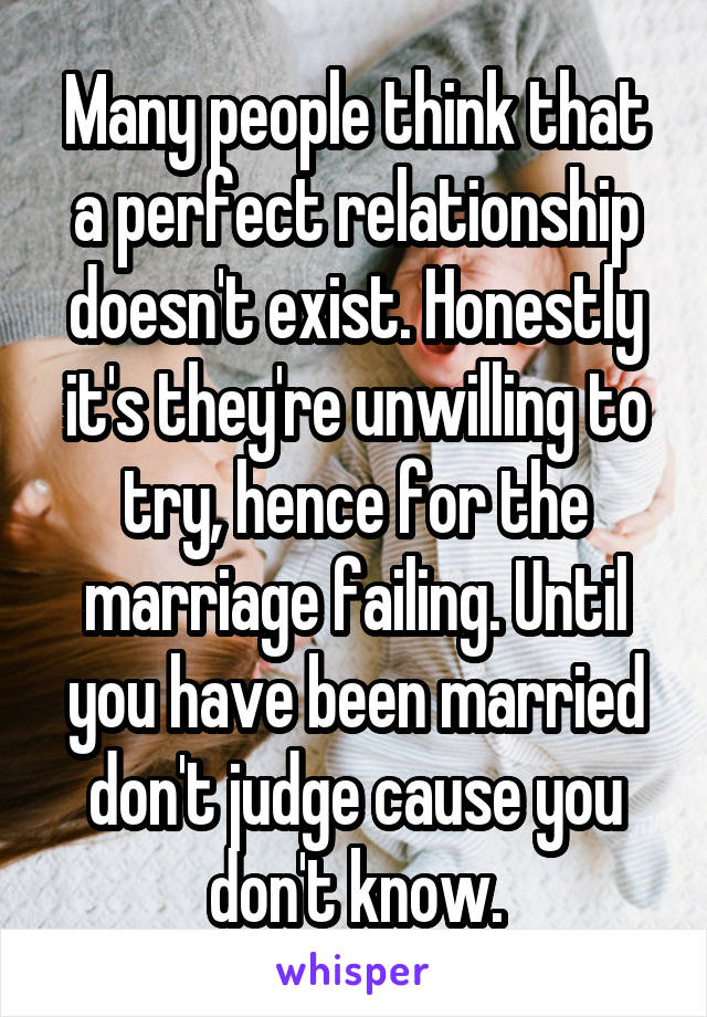 Many people think that a perfect relationship doesn't exist. Honestly it's they're unwilling to try, hence for the marriage failing. Until you have been married don't judge cause you don't know.