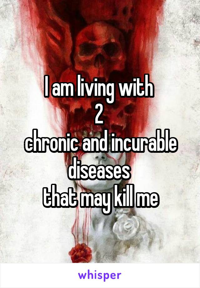 I am living with 
2 
chronic and incurable diseases 
that may kill me