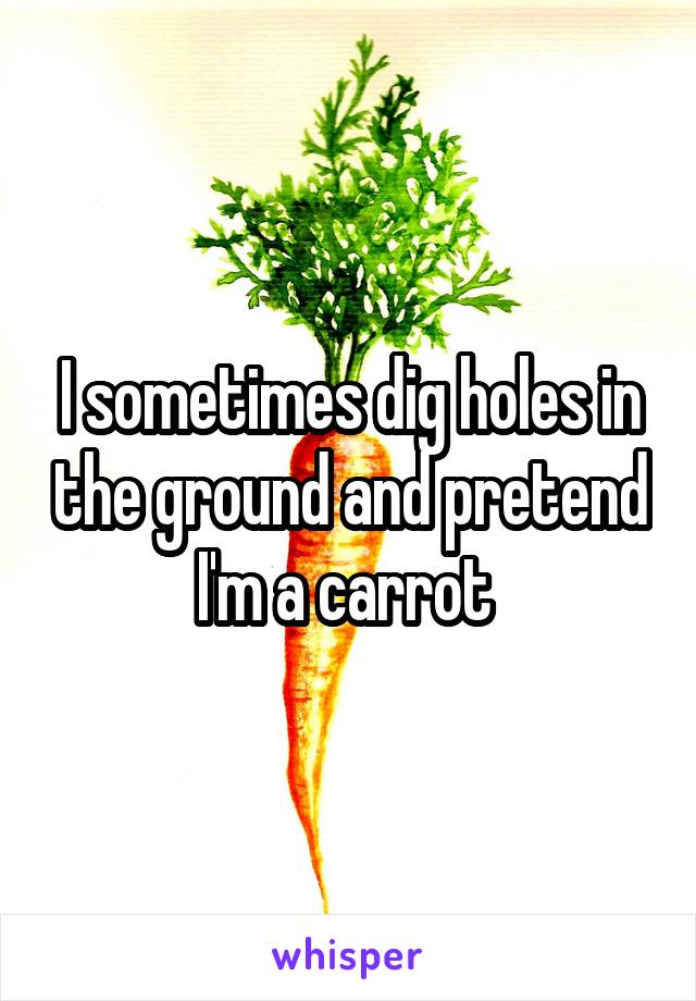 I sometimes dig holes in the ground and pretend I'm a carrot 