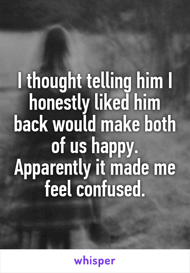 I thought telling him I honestly liked him back would make both of us happy. Apparently it made me feel confused.