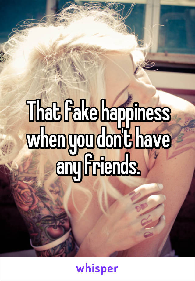 That fake happiness when you don't have any friends.