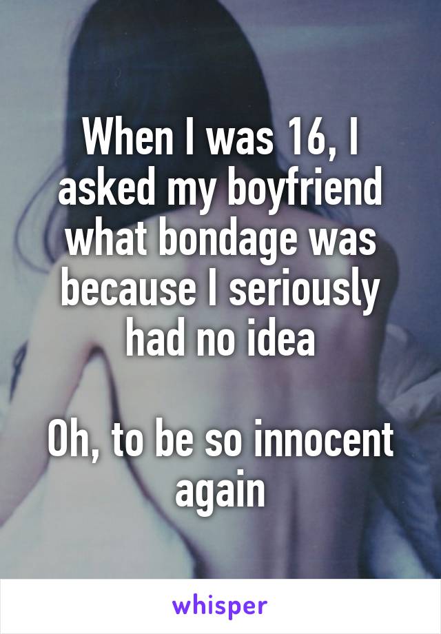 When I was 16, I asked my boyfriend what bondage was because I seriously had no idea

Oh, to be so innocent again