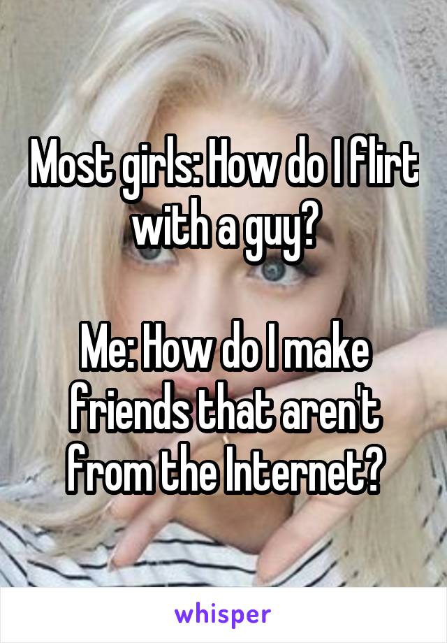 Most girls: How do I flirt with a guy?

Me: How do I make friends that aren't from the Internet?