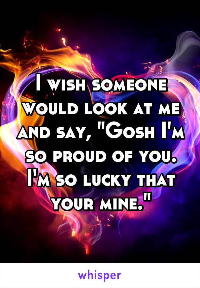 I wish someone would look at me and say, "Gosh I'm so proud of you. I'm so lucky that your mine."