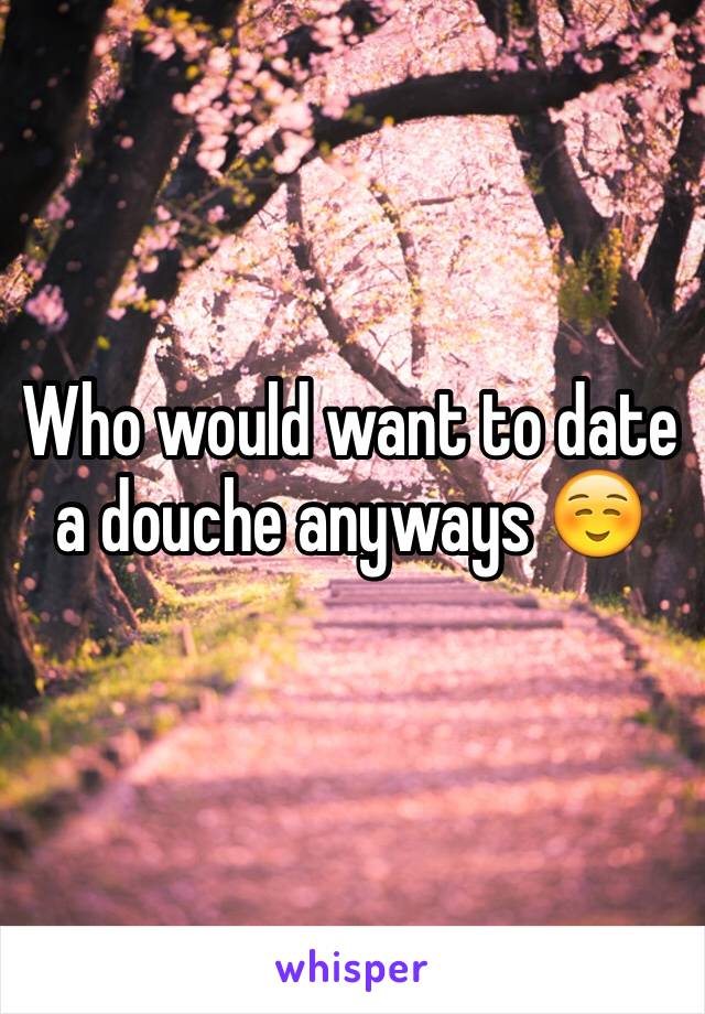 Who would want to date a douche anyways ☺️