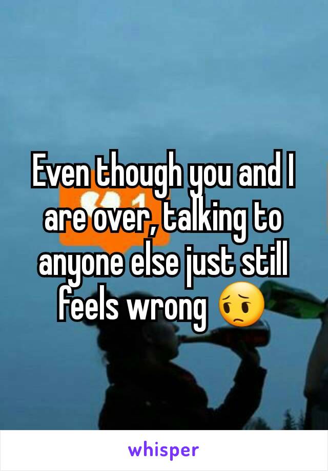 Even though you and I are over, talking to anyone else just still feels wrong 😔