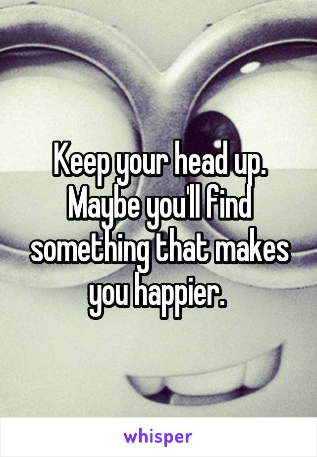 Keep your head up. Maybe you'll find something that makes you happier. 