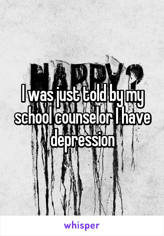 I was just told by my school counselor I have depression