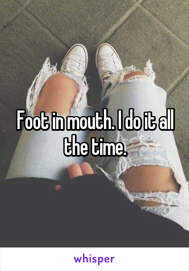 Foot in mouth. I do it all the time.