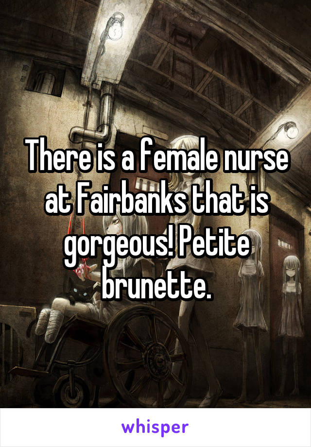 There is a female nurse at Fairbanks that is gorgeous! Petite brunette.