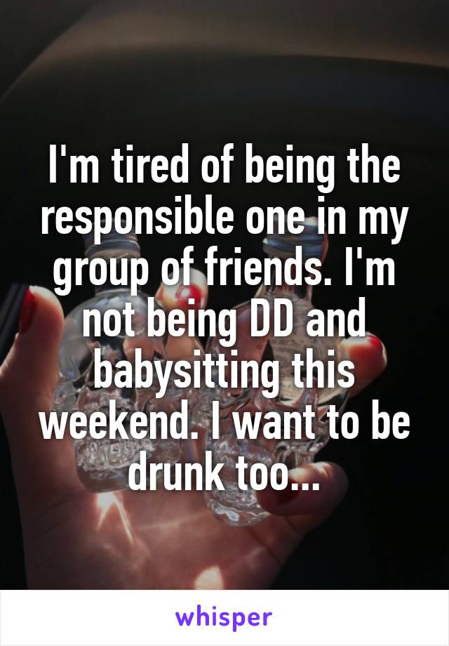 I'm tired of being the responsible one in my group of friends. I'm not being DD and babysitting this weekend. I want to be drunk too...