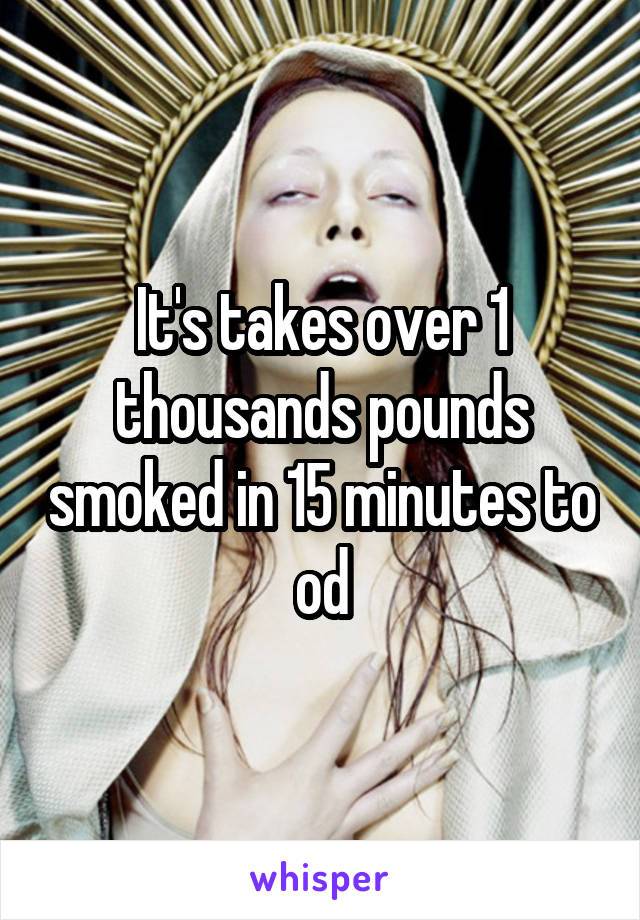 It's takes over 1 thousands pounds smoked in 15 minutes to od