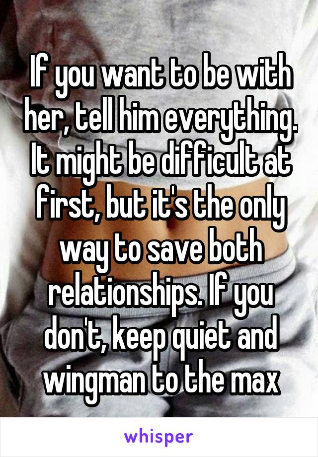 If you want to be with her, tell him everything. It might be difficult at first, but it's the only way to save both relationships. If you don't, keep quiet and wingman to the max