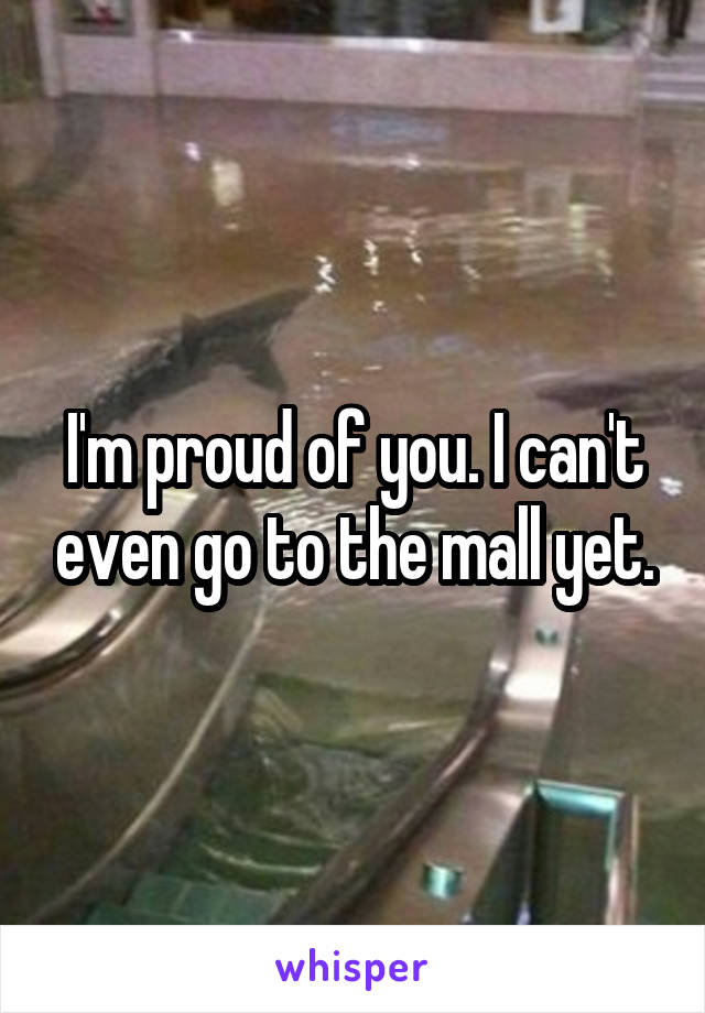 I'm proud of you. I can't even go to the mall yet.