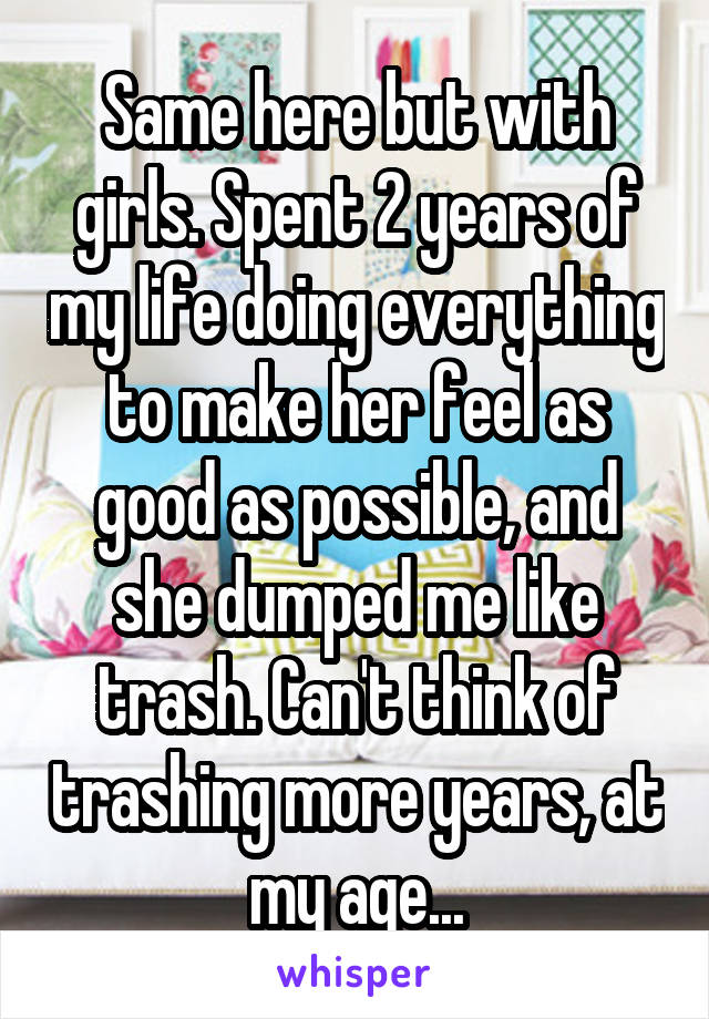 Same here but with girls. Spent 2 years of my life doing everything to make her feel as good as possible, and she dumped me like trash. Can't think of trashing more years, at my age...