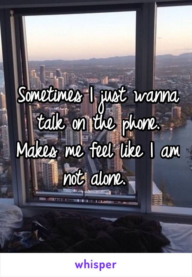 Sometimes I just wanna talk on the phone. Makes me feel like I am not alone. 