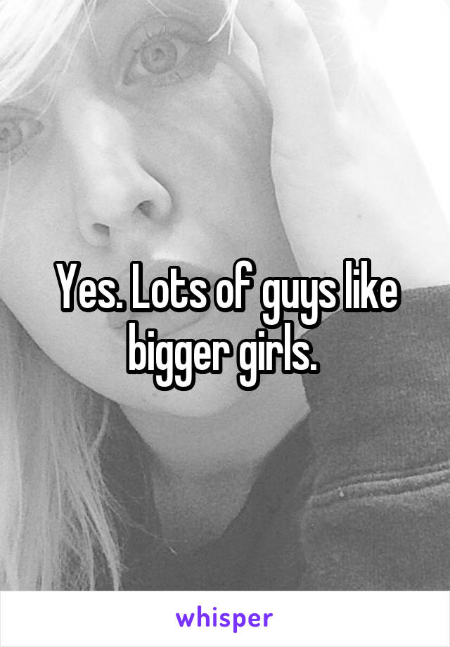 Yes. Lots of guys like bigger girls. 