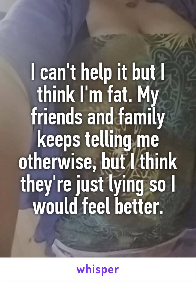 I can't help it but I think I'm fat. My friends and family keeps telling me otherwise, but I think they're just lying so I would feel better.