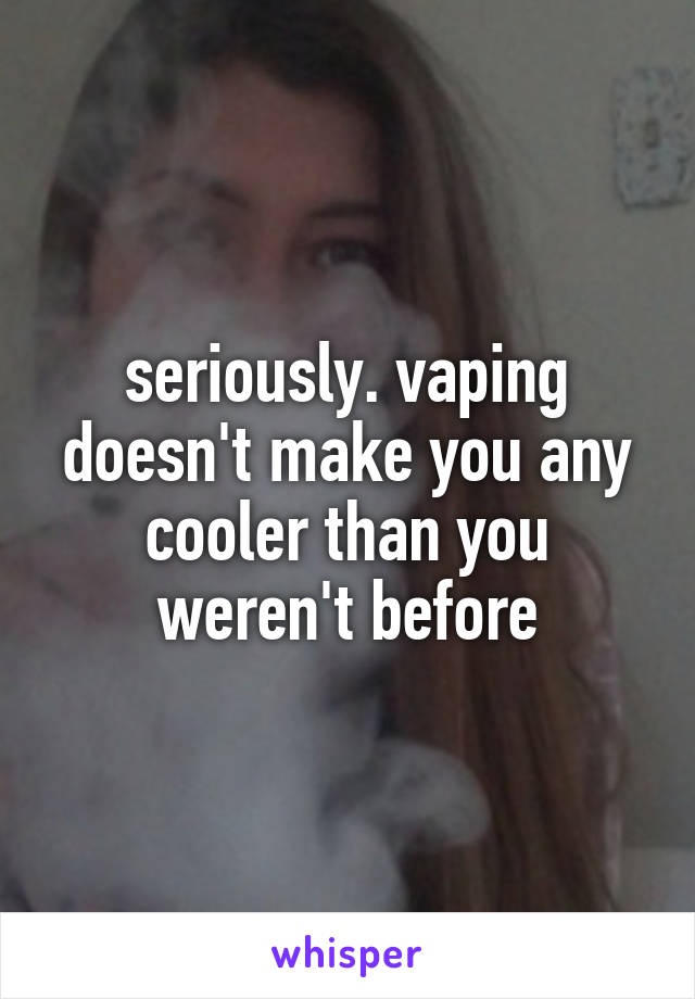 seriously. vaping doesn't make you any cooler than you weren't before