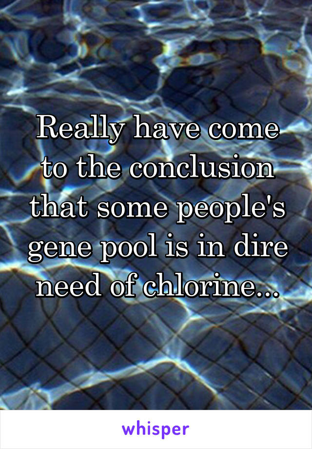 Really have come to the conclusion that some people's gene pool is in dire need of chlorine...
