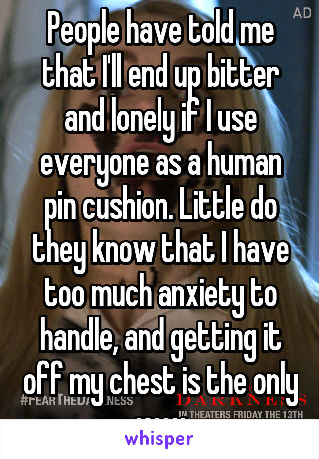 People have told me that I'll end up bitter and lonely if I use everyone as a human pin cushion. Little do they know that I have too much anxiety to handle, and getting it off my chest is the only way