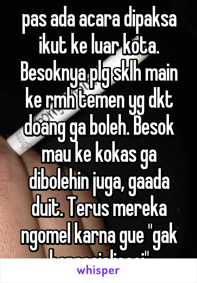 pas ada acara dipaksa ikut ke luar kota. Besoknya plg sklh main ke rmh temen yg dkt doang ga boleh. Besok mau ke kokas ga dibolehin juga, gaada duit. Terus mereka ngomel karna gue "gak bersosialisasi"